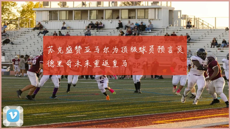 苏克盛赞亚马尔为顶级球员预言莫德里奇未来重返皇马