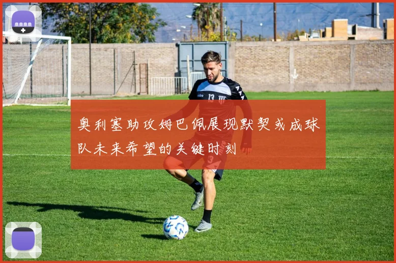 奥利塞助攻姆巴佩展现默契或成球队未来希望的关键时刻