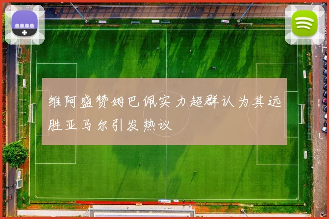 维阿盛赞姆巴佩实力超群认为其远胜亚马尔引发热议