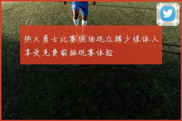 热火勇士比赛现场观众稀少媒体人享受免费前排观赛体验