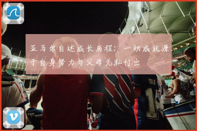 亚马尔自述成长历程：一切成就源于自身努力与父母无私付出