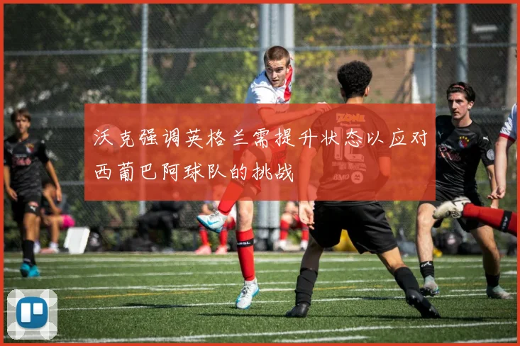 沃克强调英格兰需提升状态以应对西葡巴阿球队的挑战