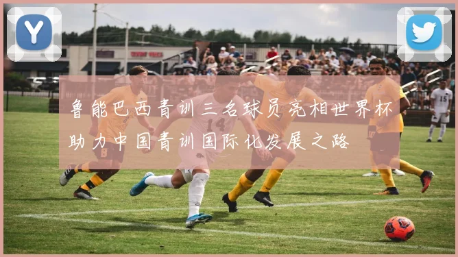 鲁能巴西青训三名球员亮相世界杯助力中国青训国际化发展之路