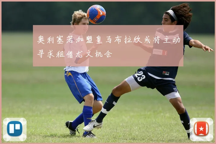 奥利塞若加盟皇马布拉欣或将主动寻求租借尤文机会