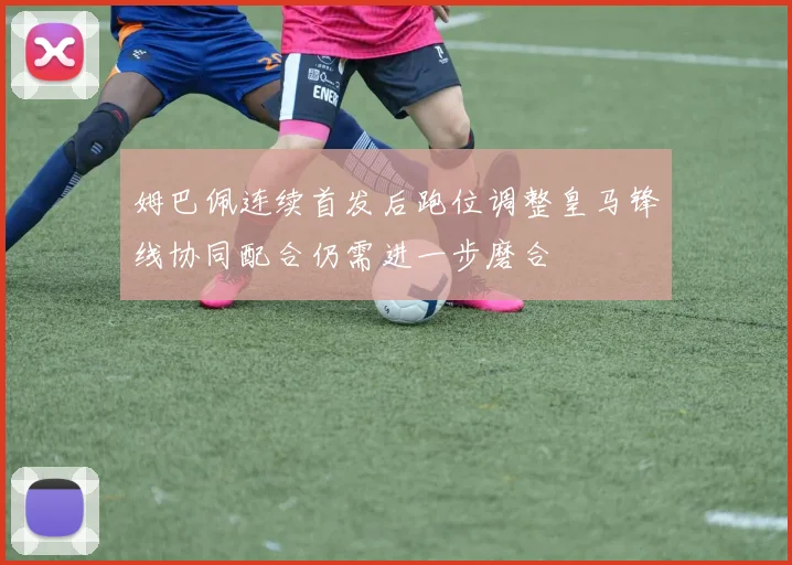 姆巴佩连续首发后跑位调整皇马锋线协同配合仍需进一步磨合