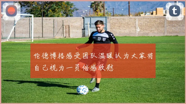 伦德博格感受团队温暖认为大家将自己视为一员倍感欣慰